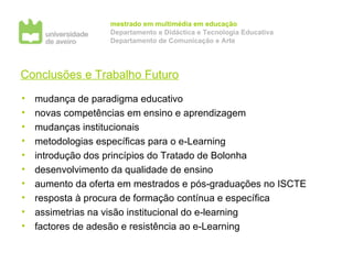 Conclusões e Trabalho Futuro mudança de paradigma educativo novas competências em ensino e aprendizagem mudanças institucionais metodologias específicas para o e-Learning introdução dos princípios do Tratado de Bolonha desenvolvimento da qualidade de ensino aumento da oferta em mestrados e pós-graduações no ISCTE resposta à procura de formação contínua e específica assimetrias na visão institucional do e-learning factores de adesão e resistência ao e-Learning 