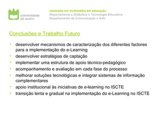 Conclusões e Trabalho Futuro desenvolver mecanismos de caracterização dos diferentes factores para a implementação do e-Learning desenvolver estratégias de captação  implementar uma estrutura de apoio técnico-pedagógico acompanhamento e avaliação em cada fase do processo melhorar soluções tecnológicas e integrar sistemas de informação complementares apoio institucional às iniciativas de e-learning no ISCTE transição lenta e gradual na implementação do e-Learning no ISCTE 