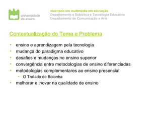 Contextualização do Tema e Problema ensino e aprendizagem pela tecnologia mudança do paradigma educativo desafios e mudanças no ensino superior convergência entre metodologias de ensino diferenciadas metodologias complementares ao ensino presencial O Tratado de Bolonha  melhorar e inovar na qualidade de ensino 