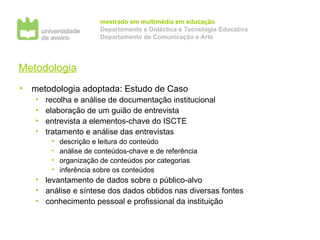 Metodologia metodologia adoptada: Estudo de Caso recolha e análise de documentação institucional elaboração de um guião de entrevista entrevista a elementos-chave do ISCTE tratamento e análise das entrevistas descrição e leitura do conteúdo análise de conteúdos-chave e de referência organização de conteúdos por categorias inferência sobre os conteúdos levantamento de dados sobre o público-alvo análise e síntese dos dados obtidos nas diversas fontes conhecimento pessoal e profissional da instituição 