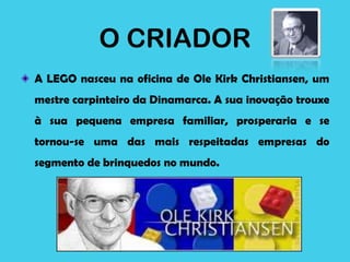 O CRIADOR
A LEGO nasceu na oficina de Ole Kirk Christiansen, um
mestre carpinteiro da Dinamarca. A sua inovação trouxe
à sua pequena empresa familiar, prosperaria e se
tornou-se uma das mais respeitadas empresas do
segmento de brinquedos no mundo.
 