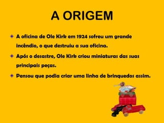A ORIGEM
A oficina de Ole Kirk em 1924 sofreu um grande
incêndio, o que destruiu a sua oficina.
Após o desastre, Ole Kirk criou miniaturas das suas
principais peças.
Pensou que podia criar uma linha de brinquedos assim.
 