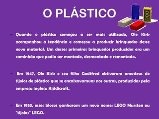 O PLÁSTICO
Quando o plástico começou a ser mais utilizado, Ole Kirk
acompanhou a tendência e começou a produzir brinquedos desse
novo material. Um desses primeiros brinquedos produzidos era um
caminhão que podia ser montado, desmontado e remontado.


Em 1947, Ole Kirk e seu filho Godtfred obtiveram amostras de
tijolos de plástico que se encaixavamuns nos outros, produzidos pela
empresa inglesa Kiddicraft.


Em 1953, esses blocos ganharam um novo nome: LEGO Mursten ou
"tijolos" LEGO.
 