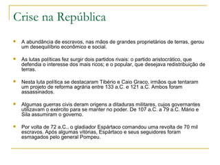 Crise na República
 A abundância de escravos, nas mãos de grandes proprietários de terras, gerou
um desequilíbrio econômico e social.
 As lutas políticas fez surgir dois partidos rivais: o partido aristocrático, que
defendia o interesse dos mais ricos; e o popular, que desejava redistribuição de
terras.
 Nesta luta política se destacaram Tibério e Caio Graco, irmãos que tentaram
um projeto de reforma agrária entre 133 a.C. e 121 a.C. Ambos foram
assassinados.
 Algumas guerras civis deram origens a ditaduras militares, cujos governantes
utilizavam o exército para se manter no poder. De 107 a.C. a 79 a.C. Mário e
Sila assumiram o governo.
 Por volta de 72 a.C., o gladiador Espártaco comandou uma revolta de 70 mil
escravos. Após algumas vitórias, Espártaco e seus seguidores foram
esmagados pelo general Pompeu.
 
