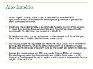 Alto Império
 O Alto Império ocorreu entre 27 a.C. e estendeu-se até o século III,
aproximadamente. Os imperadores tinham poder quase total e geralmente
eram considerados divinos.
 O primeiro imperador foi Otávio, denominado Augusto, que governou durante
41 anos. Este período ficou caracterizado pela hegemonia e prosperidade,
denominado Pax Romana, que durou até o século III.
 Outros imperadores, que se destacaram, por bem ou por mal, foram Calígula,
Nero, Tito, Marco Aurélio, Sétimo Severo, entre outros.
 Os cristãos, grupo de seguidores das idéias de Jesus Cristo, foram fortemente
perseguidos em Roma, em parte porque recusavam-se a adorar os deuses
oficiais, assim como não prestavam culto ao imperador, por serem monoteístas.
 Apesar das perseguições, em 313, através do Édito de Milão, o imperador
Constantino concedeu liberdade de culto aos cristãos. Mais tarde, o então
imperador Teodósio proibiu cultos pagãos, medida que tornaria o cristianismo a
religião oficial de Roma.
 