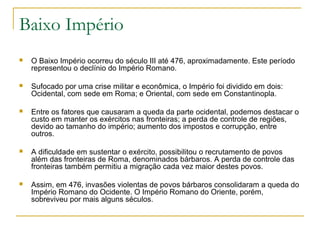 Baixo Império
 O Baixo Império ocorreu do século III até 476, aproximadamente. Este período
representou o declínio do Império Romano.
 Sufocado por uma crise militar e econômica, o Império foi dividido em dois:
Ocidental, com sede em Roma; e Oriental, com sede em Constantinopla.
 Entre os fatores que causaram a queda da parte ocidental, podemos destacar o
custo em manter os exércitos nas fronteiras; a perda de controle de regiões,
devido ao tamanho do império; aumento dos impostos e corrupção, entre
outros.
 A dificuldade em sustentar o exército, possibilitou o recrutamento de povos
além das fronteiras de Roma, denominados bárbaros. A perda de controle das
fronteiras também permitiu a migração cada vez maior destes povos.
 Assim, em 476, invasões violentas de povos bárbaros consolidaram a queda do
Império Romano do Ocidente. O Império Romano do Oriente, porém,
sobreviveu por mais alguns séculos.
 