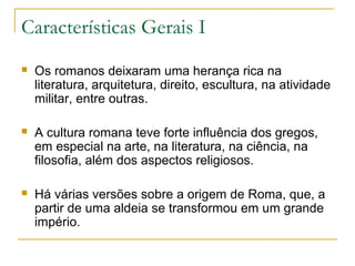 Características Gerais I
 Os romanos deixaram uma herança rica na
literatura, arquitetura, direito, escultura, na atividade
militar, entre outras.
 A cultura romana teve forte influência dos gregos,
em especial na arte, na literatura, na ciência, na
filosofia, além dos aspectos religiosos.
 Há várias versões sobre a origem de Roma, que, a
partir de uma aldeia se transformou em um grande
império.
 
