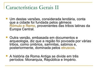 Características Gerais II
 Um destas versões, considerada lendária, conta
que a cidade foi fundada pelos gêmeos
Rômulo e Remo, provenientes das tribos latinas da
Europa Central.
 Outra versão, embasada em documentos e
arqueologia, diz que a região foi povoada por várias
tribos, como úmbrios, samnitas, sabinos e,
posteriormente, dominada pelos etruscos.
 A história da Roma Antiga se divide em três
períodos: Monarquia, República e Império.
 