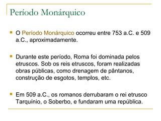 Período Monárquico
 O Período Monárquico ocorreu entre 753 a.C. e 509
a.C., aproximadamente.
 Durante este período, Roma foi dominada pelos
etruscos. Sob os reis etruscos, foram realizadas
obras públicas, como drenagem de pântanos,
construção de esgotos, templos, etc.
 Em 509 a.C., os romanos derrubaram o rei etrusco
Tarquínio, o Soberbo, e fundaram uma república.
 