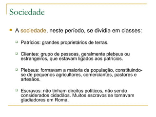 Sociedade
 A sociedade, neste período, se dividia em classes:
 Patrícios: grandes proprietários de terras.
 Clientes: grupo de pessoas, geralmente plebeus ou
estrangeiros, que estavam ligados aos patrícios.
 Plebeus: formavam a maioria da população, constituindo-
se de pequenos agricultores, comerciantes, pastores e
artesãos.
 Escravos: não tinham direitos políticos, não sendo
considerados cidadãos. Muitos escravos se tornavam
gladiadores em Roma.
 