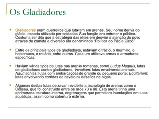 Os Gladiadores
 Gladiadores eram guerreiros que lutavam em arenas. Seu nome deriva do
gládio, espada utilizada por soldados. Sua função era entreter o público.
Costuma ser dito que a estratégia das elites em desviar a atenção do povo
através de comida e diversão era denominada “Política do Pão e Circo”
 Entre os principais tipos de gladiadores, estavam o trácio, o murmillo, o
hoplomaco, o retiário, entre outros. Cada um utilizava armas e armaduras
específicas.
 Haviam vários tipos de lutas nas arenas romanas, como Ludus Magnus, lutas
de gladiadores contra gladiadores; Venatium: lutas envolvendo animais;
Naumachias: lutas com embarcações de grande ou pequeno porte; Equitarium:
lutas envolvendo corridas de cavalo ou desafios de bigas.
 Algumas destas lutas deixavam evidente a tecnologia de arenas como o
Coliseu, que foi construído entre os anos 70 e 90. Esta arena tinha uma
aprimorada estrutura interna, engrenagens que permitiam inundações em lutas
aquáticas, assim como cobertura externa.
 