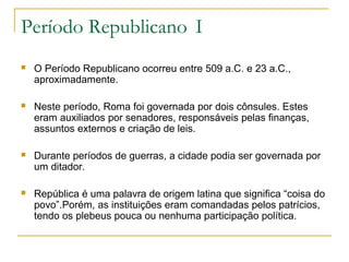 Período Republicano I
 O Período Republicano ocorreu entre 509 a.C. e 23 a.C.,
aproximadamente.
 Neste período, Roma foi governada por dois cônsules. Estes
eram auxiliados por senadores, responsáveis pelas finanças,
assuntos externos e criação de leis.
 Durante períodos de guerras, a cidade podia ser governada por
um ditador.
 República é uma palavra de origem latina que significa “coisa do
povo”.Porém, as instituições eram comandadas pelos patrícios,
tendo os plebeus pouca ou nenhuma participação política.
 