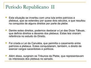 Período Republicano II
 Esta situação se inverteu com uma luta entre patrícios e
plebeus, que se estendeu por quase dois séculos, e que resultou
na conquista de alguns direitos por parte da plebe.
 Dentre estes direitos, podemos destacar a Lei das Doze Tábuas,
que definia direitos e deveres dos plebeus. Estas leis viraram
referência no estudo do Direito.
 Foi criada a Lei da Canuléia, que permitia o casamento entre
patrícios e plebeus. Estes conquistaram, também, o direito de
exercer cargos sacerdotais e políticos.
 Além disso, surgiram os Tribunos da Plebe, que representavam
os interesses dos plebeus no senado.
 