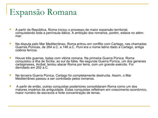 Expansão Romana
 A partir da República, Roma iniciou o processo de maior expansão territorial,
conquistando toda a península itálica. A ambição dos romanos, porém, estava no além-
mar.
 Na disputa pelo Mar Mediterrâneo, Roma entrou em conflito com Cartago, nas chamadas
Guerras Púnicas, de 264 a.C. a 146 a.C. Puni era o nome latino dado a Cartago, antiga
colônia fenícia.
 Houve três guerras, todas com vitória romana. Na primeira Guerra Púnica, Roma
conquistou a ilha de Sicília, ao sul da Itália. Na segunda Guerra Púnica, um dos generais
cartagineses, Aníbal, tentou atacar Roma por terra, com um grande exército. Foi
derrotado em 202 a.C.
 Na terceira Guerra Púnica, Cartago foi completamente destruída. Assim, o Mar
Mediterrâneo passou a ser controlado pelos romanos.
 A partir de então, outras conquistas posteriores consolidaram Roma como um dos
maiores impérios da antiguidade. Estas conquistas refletiram em crescimento econômico,
maior número de escravos e forte concentração de terras.
 