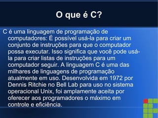 O que é C?
C é uma linguagem de programação de
 computadores: É possível usá-la para criar um
 conjunto de instruções para que o computador
 possa executar. Isso significa que você pode usá-
 la para criar listas de instruções para um
 computador seguir. A linguagem C é uma das
 milhares de linguagens de programação
 atualmente em uso. Desenvolvida em 1972 por
 Dennis Ritchie no Bell Lab para uso no sistema
 operacional Unix, foi amplamente aceita por
 oferecer aos programadores o máximo em
 controle e eficiência.
 