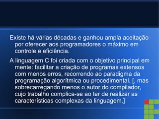 Existe há várias décadas e ganhou ampla aceitação
 por oferecer aos programadores o máximo em
 controle e eficiência.
A linguagem C foi criada com o objetivo principal em
  mente: facilitar a criação de programas extensos
  com menos erros, recorrendo ao paradigma da
  programação algorítmica ou procedimental. [, mas
  sobrecarregando menos o autor do compilador,
  cujo trabalho complica-se ao ter de realizar as
  características complexas da linguagem.]
 