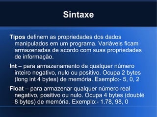 Sintaxe

Tipos definem as propriedades dos dados
  manipulados em um programa. Variáveis ficam
  armazenadas de acordo com suas propriedades
  de informação.
Int – para armazenamento de qualquer número
  inteiro negativo, nulo ou positivo. Ocupa 2 bytes
  (long int 4 bytes) de memória. Exemplo:- 5, 0, 2
Float – para armazenar qualquer número real
  negativo, positivo ou nulo. Ocupa 4 bytes (doublé
  8 bytes) de memória. Exemplo:- 1.78, 98, 0
 