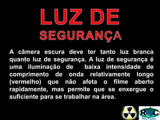 A câmera escura deve ter tanto luz branca
quanto luz de segurança. A luz de segurança é
uma iluminação de baixa intensidade de
comprimento de onda relativamente longo
(vermelho) que não afeta o filme aberto
rapidamente, mas permite que se enxergue o
suficiente para se trabalhar na área.
 