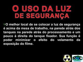 O melhor local de se colocar a luz de segurança
é acima da mesa de trabalho, na parede atrás dos
tanques na parede atrás do processamento e um
pouco à direita do tanque fixador. Sua função é
poder minimizar o efeito do velamento da
exposição do filme.
 