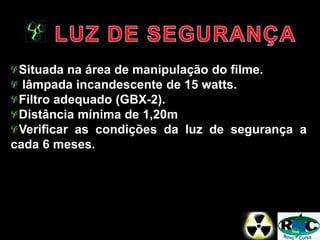 Situada na área de manipulação do filme.
lâmpada incandescente de 15 watts.
Filtro adequado (GBX-2).
Distância mínima de 1,20m
Verificar as condições da luz de segurança a
cada 6 meses.
 
