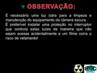 É necessário uma luz clara para a limpeza e
manutenção do equipamento da câmera escura .
É preferível instalar uma proteção no interruptor
que controla estas luzes de maneira que não
sejam acesas acidentalmente e um filme corra o
risco de velamento!
 