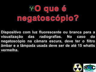 Dispositivo com luz fluorescente ou branca para a
visualização das radiografias. No caso do
negatoscópio na câmara escura, deve ter o filtro
âmbar e a lâmpada usada deve ser de até 15 whatts
vermelha.
 