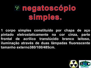 1 corpo simples constituído por chapa de aço
pintado eletrostaticamente na cor cinza, parte
frontal de acrílico translúcido branco leitoso,
iluminação através de duas lâmpadas fluorescente
tamanho externo380/100/485cm.
 
