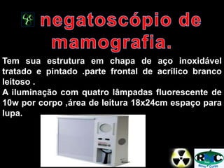 Tem sua estrutura em chapa de aço inoxidável
tratado e pintado .parte frontal de acrílico branco
leitoso .
A iluminação com quatro lâmpadas fluorescente de
10w por corpo ,área de leitura 18x24cm espaço para
lupa.
 