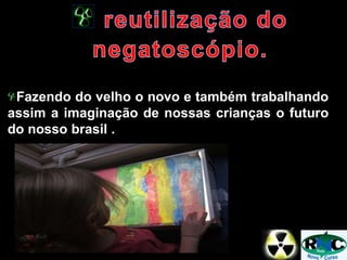 Fazendo do velho o novo e também trabalhando
assim a imaginação de nossas crianças o futuro
do nosso brasil .
 