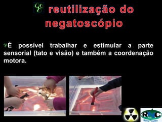 É possível trabalhar e estimular a parte
sensorial (tato e visão) e também a coordenação
motora.
 