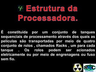 É constituída por um conjunto de tanques
sequenciais de processamento através dos quais as
películas são transportadas por meio de quatro
conjunto de rolos , chamados Racks , um para cada
tanque . Os rolos podem ser acionados
eletricamente ou por meio de engrenagens ou fuso
sem fio.
 
