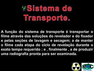 A função do sistema de transporte é transportar o
filme através das soluções do revelador e do fixador
e pelas seções de lavagem e secagem; a de manter
o filme cada etapa do ciclo de revelação durante o
exato tempo requerido ; e , finalmente , a de produzir
uma radiografia pronta para ser examinada.
 