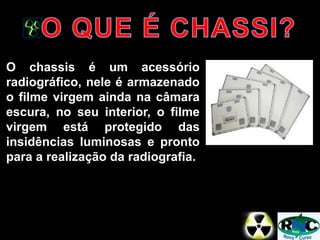 O chassis é um acessório
radiográfico, nele é armazenado
o filme virgem ainda na câmara
escura, no seu interior, o filme
virgem está protegido das
insidências luminosas e pronto
para a realização da radiografia.
 