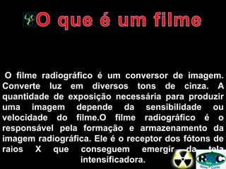O filme radiográfico é um conversor de imagem.
Converte luz em diversos tons de cinza. A
quantidade de exposição necessária para produzir
uma imagem depende da sensibilidade ou
velocidade do filme.O filme radiográfico é o
responsável pela formação e armazenamento da
imagem radiográfica. Ele é o receptor dos fótons de
raios X que conseguem emergir da tela
intensificadora.
 