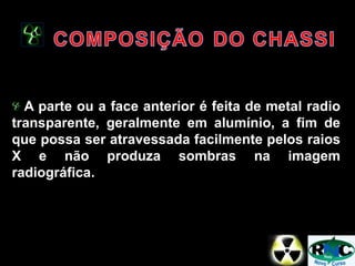 A parte ou a face anterior é feita de metal radio
transparente, geralmente em alumínio, a fim de
que possa ser atravessada facilmente pelos raios
X e não produza sombras na imagem
radiográfica.
 