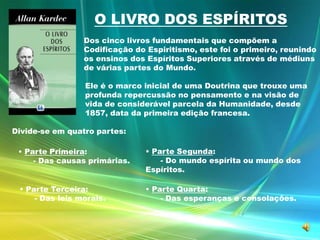 O LIVRO DOS ESPÍRITOSDos cinco livros fundamentais que compõem a Codificação do Espiritismo, este foi o primeiro, reunindo os ensinos dos Espíritos Superiores através de médiuns de várias partes do Mundo. Ele é o marco inicial de uma Doutrina que trouxe uma profunda repercussão no pensamento e na visão de vida de considerável parcela da Humanidade, desde 1857, data da primeira edição francesa. Divide-se em quatro partes:Parte Segunda:       - Do mundo espírita ou mundo dos Espíritos.Parte Primeira:       - Das causas primárias. Parte Terceira:       - Das leis morais.Parte Quarta:       - Das esperanças e consolações.