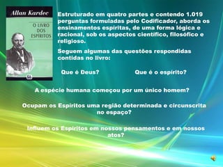 Estruturado em quatro partes e contendo 1.019 perguntas formuladas pelo Codificador, aborda os ensinamentos espíritas, de uma forma lógica e racional, sob os aspectos científico, filosófico e religioso. Seguem algumas das questões respondidas contidas no livro:Que é Deus? Que é o espírito?Aespécie humana começou por um único homem?Ocupam os Espíritos uma região determinada e circunscritano espaço?Influem os Espíritos em nossos pensamentos e em nossos atos?