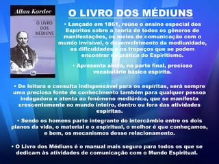 O LIVRO DOS MÉDIUNS Lançado em 1861, reúne o ensino especial dos Espíritos sobre a teoria de todos os gêneros de manifestações, os meios de comunicação com o mundo invisível, o desenvolvimento da mediunidade, as dificuldades e os tropeços que se podem encontrar na prática do Espiritismo. 