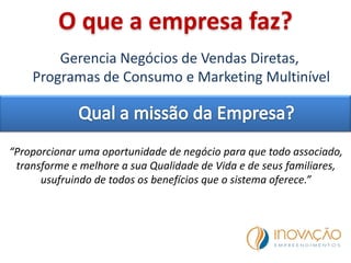 O que a empresa faz?
Gerencia Negócios de Vendas Diretas,
Programas de Consumo e Marketing Multinível
“Proporcionar uma oportunidade de negócio para que todo associado,
transforme e melhore a sua Qualidade de Vida e de seus familiares,
usufruindo de todos os benefícios que o sistema oferece.”
 