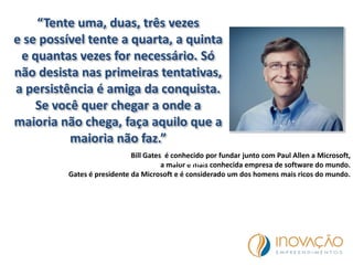 “Tente uma, duas, três vezes
e se possível tente a quarta, a quinta
e quantas vezes for necessário. Só
não desista nas primeiras tentativas,
a persistência é amiga da conquista.
Se você quer chegar a onde a
maioria não chega, faça aquilo que a
maioria não faz.”
Bill Gates é conhecido por fundar junto com Paul Allen a Microsoft,
a maior e mais conhecida empresa de software do mundo.
Gates é presidente da Microsoft e é considerado um dos homens mais ricos do mundo.
Bill Gates
 