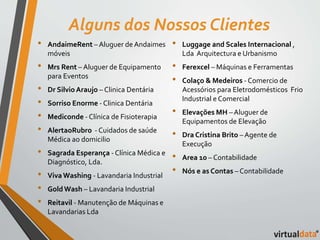 Alguns dos Nossos Clientes 
• AndaimeRent – Aluguer de Andaimes 
móveis 
• Mrs Rent – Aluguer de Equipamento 
para Eventos 
• Dr Silvio Araujo – Clinica Dentária 
• Sorriso Enorme - Clinica Dentária 
• Mediconde - Clínica de Fisioterapia 
• AlertaoRubro - Cuidados de saúde 
Médica ao domicilio 
• Sagrada Esperança - Clínica Médica e 
Diagnóstico, Lda. 
• Viva Washing - Lavandaria Industrial 
• Gold Wash – Lavandaria Industrial 
• Reitavil - Manutenção de Máquinas e 
Lavandarias Lda 
• Luggage and Scales Internacional , 
Lda Arquitectura e Urbanismo 
• Ferexcel – Máquinas e Ferramentas 
• Colaço & Medeiros - Comercio de 
Acessórios para Eletrodomésticos Frio 
Industrial e Comercial 
• Elevações MH – Aluguer de 
Equipamentos de Elevação 
• Dra Cristina Brito – Agente de 
Execução 
• Area 10 – Contabilidade 
• Nós e as Contas – Contabilidade 
 