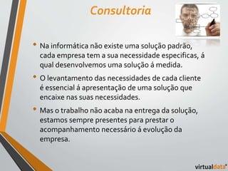 Consultoria 
• Na informática não existe uma solução padrão, 
cada empresa tem a sua necessidade especificas, á 
qual desenvolvemos uma solução á medida. 
• O levantamento das necessidades de cada cliente 
é essencial á apresentação de uma solução que 
encaixe nas suas necessidades. 
• Mas o trabalho não acaba na entrega da solução, 
estamos sempre presentes para prestar o 
acompanhamento necessário á evolução da 
empresa. 
 