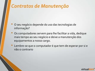 Contratos de Manutenção 
• O seu negócio depende do uso das tecnologias de 
informação? 
• Os computadores servem para lhe facilitar a vida, dedique 
mais tempo ao seu negócio e deixe a manutenção dos 
equipamentos a nosso cargo. 
• Lembre-se que o computador é que tem de esperar por si e 
não o contrario 
 