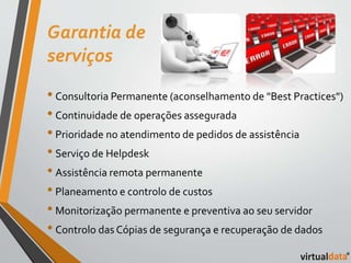 Garantia de 
serviços 
• Consultoria Permanente (aconselhamento de "Best Practices") 
• Continuidade de operações assegurada 
• Prioridade no atendimento de pedidos de assistência 
• Serviço de Helpdesk 
• Assistência remota permanente 
• Planeamento e controlo de custos 
• Monitorização permanente e preventiva ao seu servidor 
• Controlo das Cópias de segurança e recuperação de dados 
 