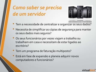 Como saber se precisa 
de um servidor 
• Tem a necessidade de centralizar e organizar os seus dados? 
• Necessita de simplificar as cópias de segurança para manter 
os seus dados mais seguros? 
• Os seus funcionários por vezes viajam a trabalho ou 
trabalham em casa e necessitam de estar ligados ao 
escritório? 
• Tem um programa de faturação multiposto? 
• Está em fase de expansão e planeia adquirir novos 
computadores e funcionários? 
 