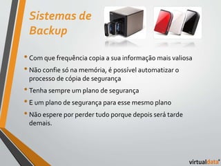 Sistemas de 
Backup 
• Com que frequência copia a sua informação mais valiosa 
• Não confie só na memória, é possível automatizar o 
processo de cópia de segurança 
• Tenha sempre um plano de segurança 
• E um plano de segurança para esse mesmo plano 
• Não espere por perder tudo porque depois será tarde 
demais. 
 