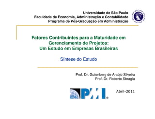 Universidade de São Paulo
 Faculdade de Economia, Administração e Contabilidade
        Programa de Pós-Graduação em Administração



Fatores Contribuintes para a Maturidade em
        Gerenciamento de Projetos:
   Um Estudo em Empresas Brasileiras

               Síntese do Estudo


                       Prof. Dr. Gutenberg de Araújo Silveira
                                    Prof. Dr. Roberto Sbragia


                                                 Abril-2011
 