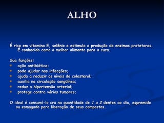 ALHO É rico em vitamina E, selênio e estimula a produção de enzimas protetoras.  É conhecido como o melhor alimento para a cura. Sua funções: ação antibiótica; pode ajudar nas infecções; ajuda a reduzir os níveis de colesterol; auxilia na circulação sangüínea; reduz a hipertensão arterial; protege contra vários tumores; O ideal é consumí-lo cru na quantidade de  1 a 2  dentes ao dia, espremido ou esmagado para liberação de seus compostos. 