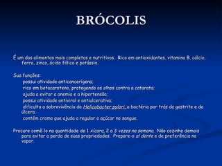 BRÓCOLIS É um dos alimentos mais completos e nutritivos.  Rico em antioxidantes, vitamina B, cálcio, ferro, zinco, ácido fólico e potássio. Sua funções: possui atividade anticancerígena; rico em betacaroteno, protegendo os olhos contra a catarata; ajuda a evitar a anemia e a hipertensão; possui atividade antiviral e antiulcerativa; dificulta a sobrevivência da  Helicobacter pylori,  a bactéria por trás da gastrite e da úlcera. contém cromo que ajuda a regular o açúcar no sangue. Procure comê-lo na quantidade de 1  xícara , 2 a 3  vezes na semana .  Não cozinhe demais para evitar a perda de suas propriedades.  Prepare-o  al dente  e de preferência no vapor. 