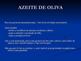 AZEITE DE OLIVA Rico em gorduras monoinsaturadas.  Tem forte atividade antioxidante. Suas funções: diminui a incidência de doenças cardíacas e câncer; ajuda a aumentar a produção de HDL; reduz a pressão arterial; Use-o com moderação, pois é uma gordura de alto valor calórico; uma colher de sopa ao dia e escolha sempre o tipo extravirgem. Não use para fritar ou cozinhar, o calor destrói as propriedades terapêuticas e altera a sua qualidade. 